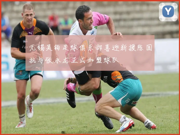 无锡吴钩足球俱乐部喜迎新援陈国抗与张永龙正式加盟球队