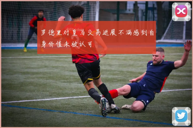 罗德里对皇马交易进展不满感到自身价值未被认可