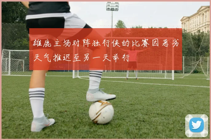 雄鹿主场对阵独行侠的比赛因恶劣天气推迟至另一天举行