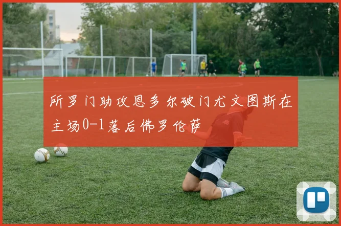 所罗门助攻恩多尔破门尤文图斯在主场0-1落后佛罗伦萨