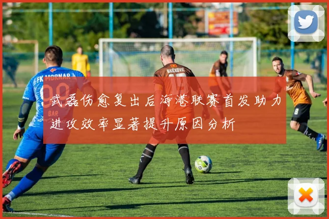 武磊伤愈复出后海港联赛首发助力进攻效率显著提升原因分析