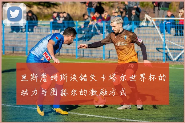 里斯詹姆斯谈错失卡塔尔世界杯的动力与图赫尔的激励方式