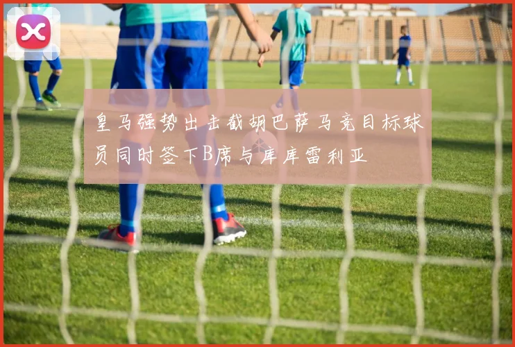 皇马强势出击截胡巴萨马竞目标球员同时签下B席与库库雷利亚