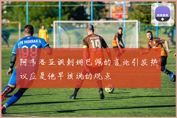 阿韦洛亚讽刺姆巴佩的言论引发热议应是他早该说的观点