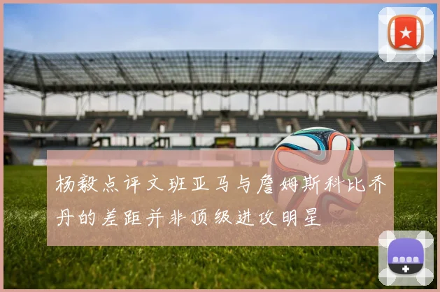 杨毅点评文班亚马与詹姆斯科比乔丹的差距并非顶级进攻明星