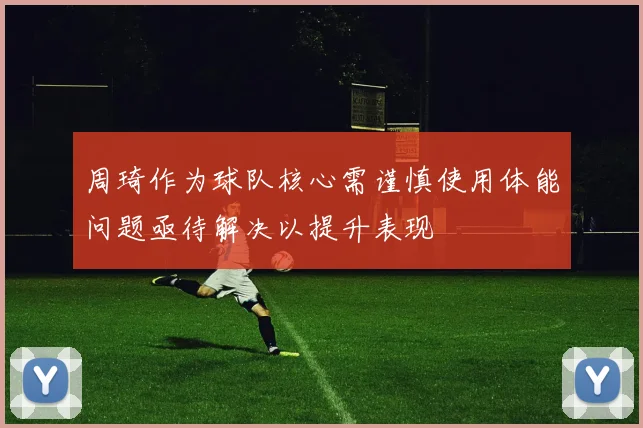周琦作为球队核心需谨慎使用体能问题亟待解决以提升表现