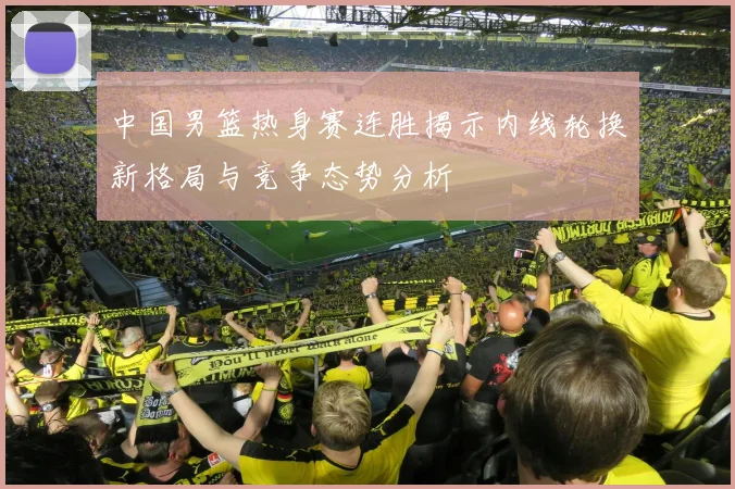 中国男篮热身赛连胜揭示内线轮换新格局与竞争态势分析