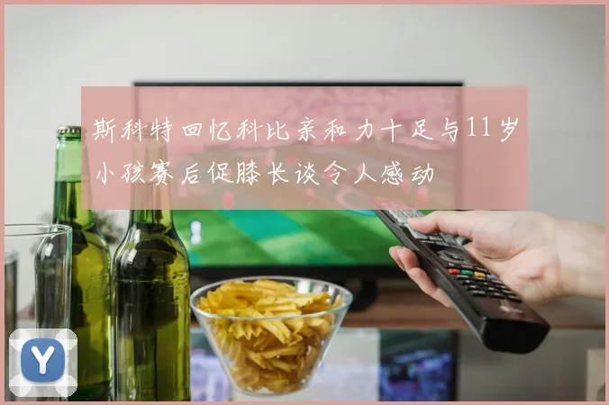 斯科特回忆科比亲和力十足与11岁小孩赛后促膝长谈令人感动