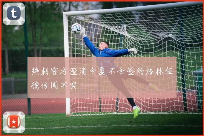 热刺官方澄清今夏不会签约格林伍德传闻不实