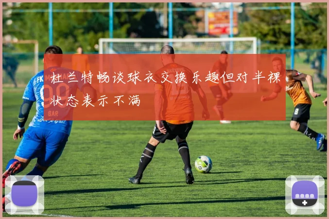 杜兰特畅谈球衣交换乐趣但对半裸状态表示不满