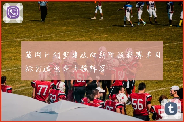 篮网计划重建迈向新阶段新赛季目标打造竞争力强阵容