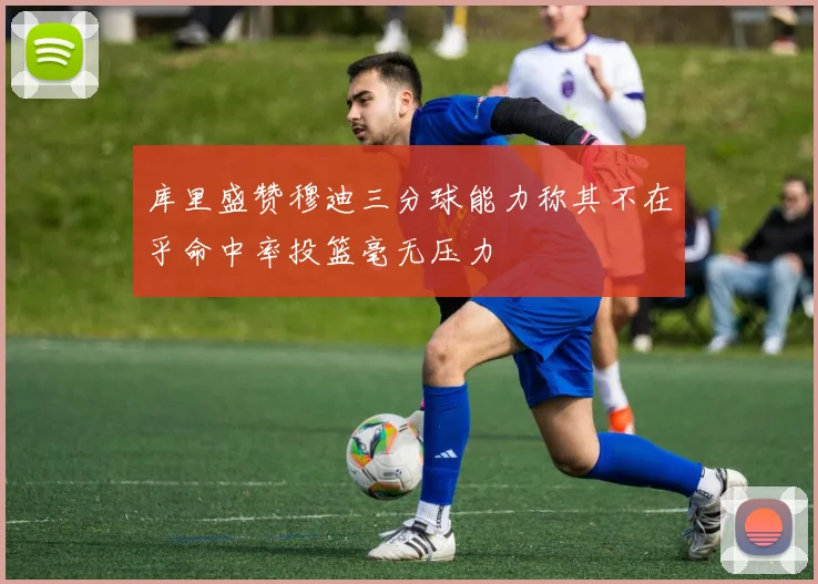 库里盛赞穆迪三分球能力称其不在乎命中率投篮毫无压力