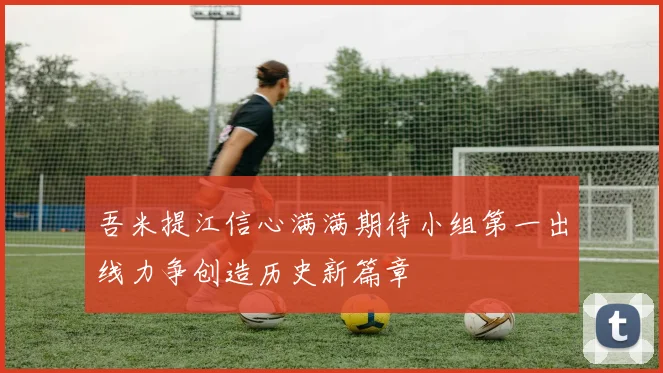吾米提江信心满满期待小组第一出线力争创造历史新篇章