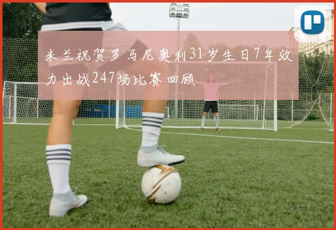 米兰祝贺罗马尼奥利31岁生日7年效力出战247场比赛回顾