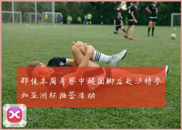 邵佳本周考察中超国脚后赴沙特参加亚洲杯抽签活动