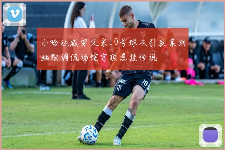 小哈达威穿父亲10号球衣引发莱利幽默调侃场馆穹顶悬挂传说