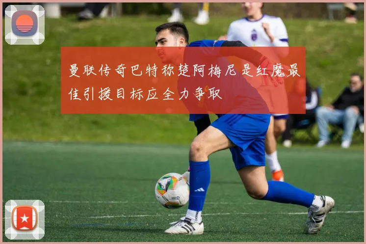 曼联传奇巴特称楚阿梅尼是红魔最佳引援目标应全力争取