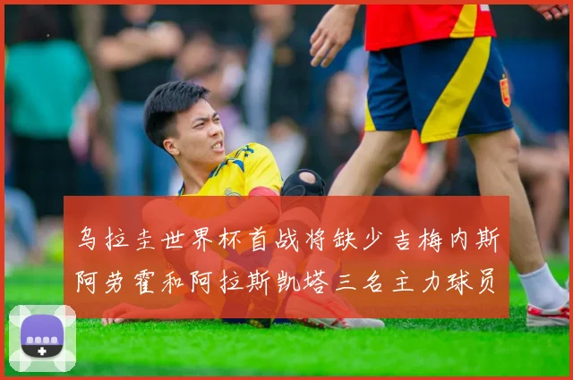 乌拉圭世界杯首战将缺少吉梅内斯阿劳霍和阿拉斯凯塔三名主力球员