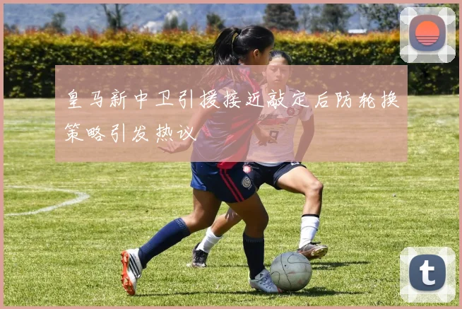 皇马新中卫引援接近敲定后防轮换策略引发热议