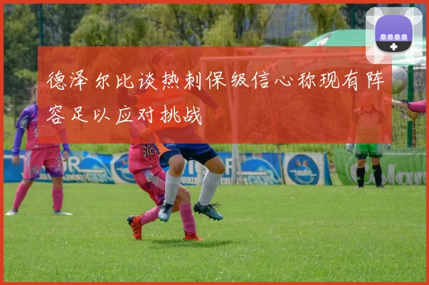 德泽尔比谈热刺保级信心称现有阵容足以应对挑战