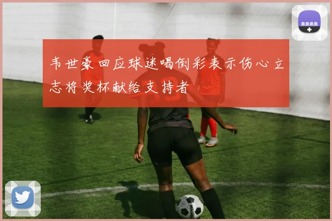 韦世豪回应球迷喝倒彩表示伤心立志将奖杯献给支持者